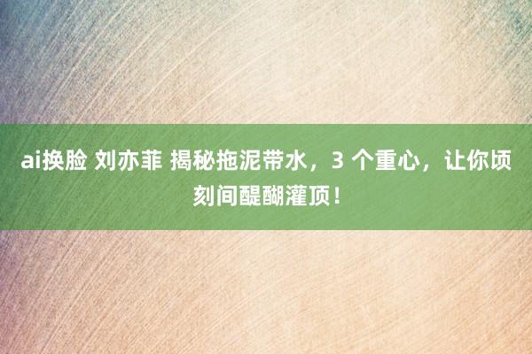 ai换脸 刘亦菲 揭秘拖泥带水，3 个重心，让你顷刻间醍醐灌顶！