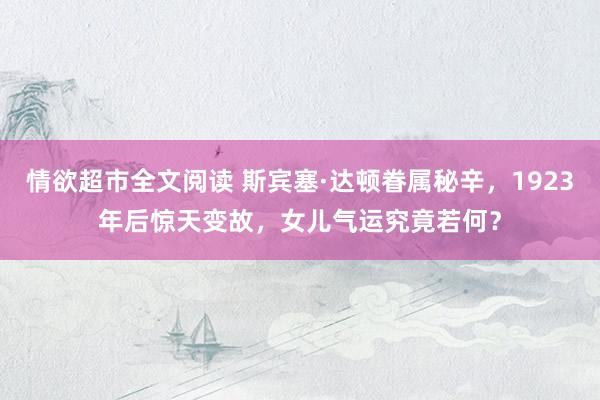 情欲超市全文阅读 斯宾塞·达顿眷属秘辛，1923年后惊天变故，女儿气运究竟若何？