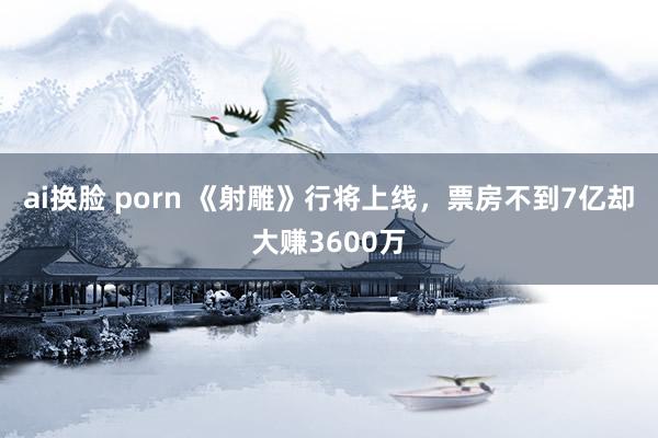 ai换脸 porn 《射雕》行将上线，票房不到7亿却大赚3600万