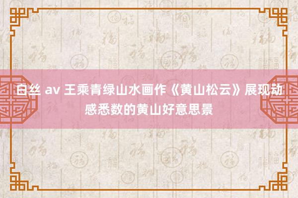 白丝 av 王乘青绿山水画作《黄山松云》展现动感悉数的黄山好意思景