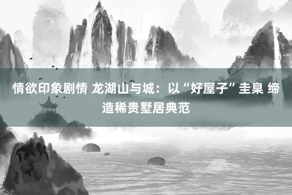 情欲印象剧情 龙湖山与城：以“好屋子”圭臬 缔造稀贵墅居典范