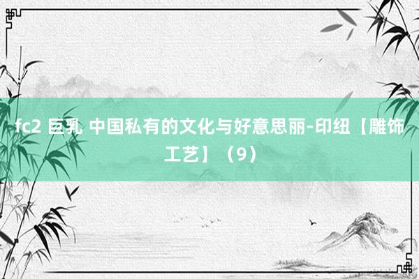 fc2 巨乳 中国私有的文化与好意思丽-印纽【雕饰工艺】（9）