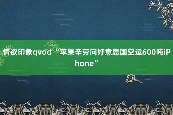 情欲印象qvod “苹果辛劳向好意思国空运600吨iPhone”