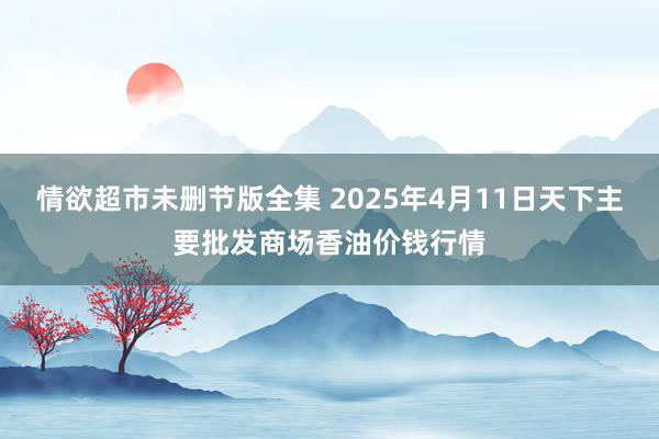 情欲超市未删节版全集 2025年4月11日天下主要批发商场香油价钱行情
