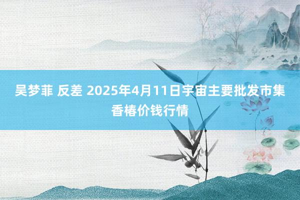 吴梦菲 反差 2025年4月11日宇宙主要批发市集香椿价钱行情