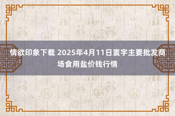 情欲印象下载 2025年4月11日寰宇主要批发商场食用盐价钱行情