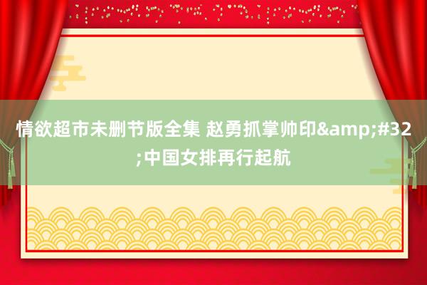 情欲超市未删节版全集 赵勇抓掌帅印&#32;中国女排再行起航