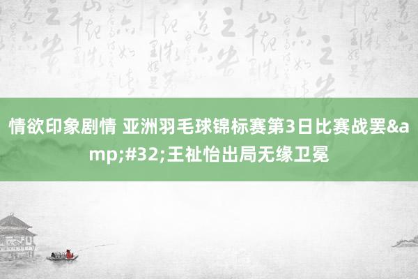 情欲印象剧情 亚洲羽毛球锦标赛第3日比赛战罢&#32;王祉怡出局无缘卫冕