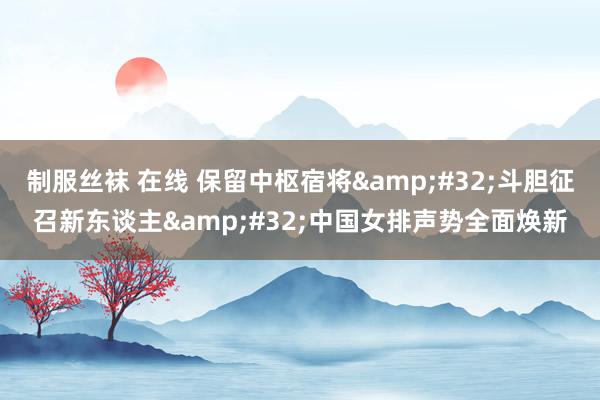 制服丝袜 在线 保留中枢宿将&#32;斗胆征召新东谈主&#32;中国女排声势全面焕新
