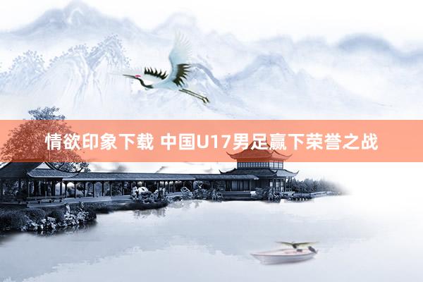情欲印象下载 中国U17男足赢下荣誉之战
