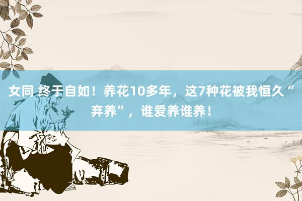 女同 终于自如！养花10多年，这7种花被我恒久“弃养”，谁爱养谁养！