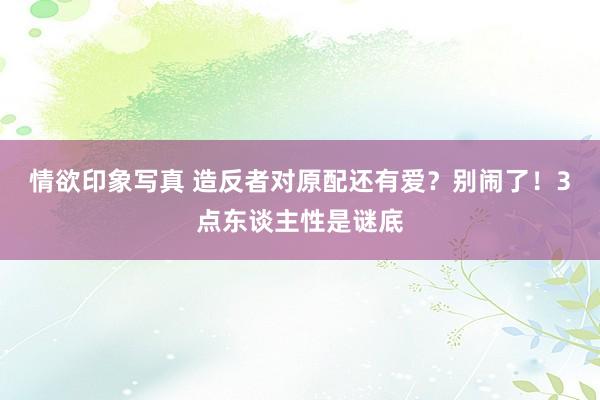 情欲印象写真 造反者对原配还有爱？别闹了！3点东谈主性是谜底
