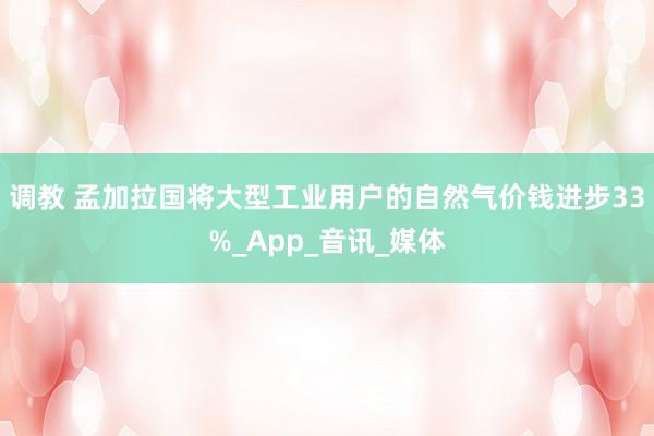调教 孟加拉国将大型工业用户的自然气价钱进步33%_App_音讯_媒体