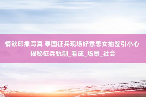 情欲印象写真 泰国征兵现场好意思女抽签引小心 揭秘征兵轨制_看成_场景_社会
