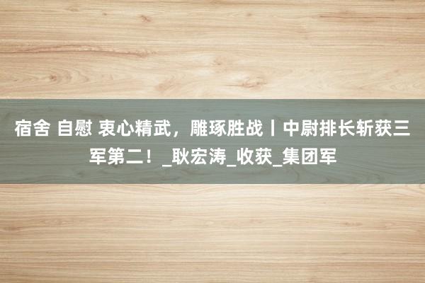 宿舍 自慰 衷心精武，雕琢胜战丨中尉排长斩获三军第二！_耿宏涛_收获_集团军