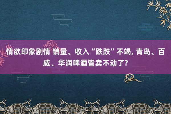 情欲印象剧情 销量、收入“跌跌”不竭， 青岛、百威、华润啤酒皆卖不动了?
