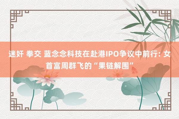 迷奸 拳交 蓝念念科技在赴港IPO争议中前行: 女首富周群飞的“果链解围”
