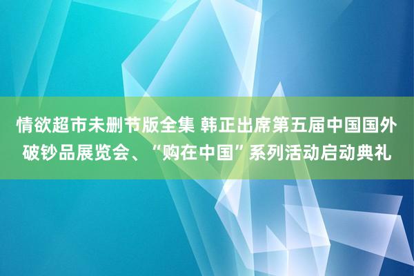 情欲超市未删节版全集 韩正出席第五届中国国外破钞品展览会、“购在中国”系列活动启动典礼