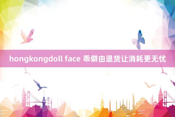 hongkongdoll face 乖僻由退货让消耗更无忧