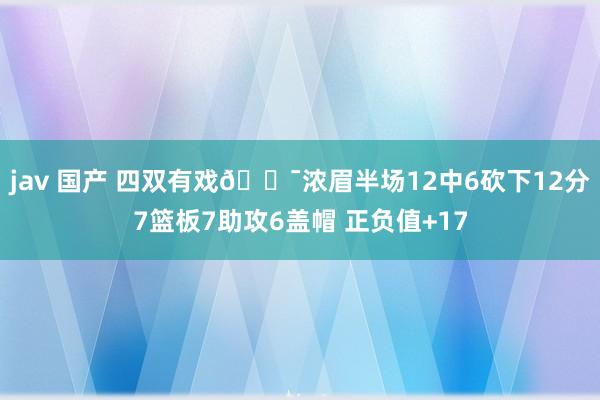 jav 国产 四双有戏😯浓眉半场12中6砍下12分7篮板7助攻6盖帽 正负值+17