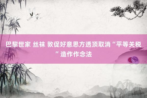 巴黎世家 丝袜 敦促好意思方透顶取消“平等关税”造作作念法