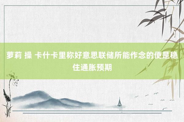 萝莉 操 卡什卡里称好意思联储所能作念的便是稳住通胀预期