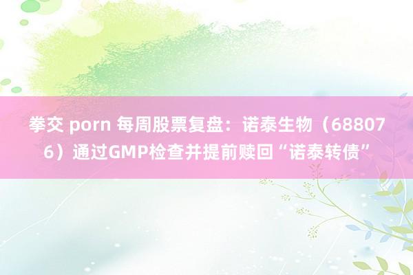 拳交 porn 每周股票复盘：诺泰生物（688076）通过GMP检查并提前赎回“诺泰转债”