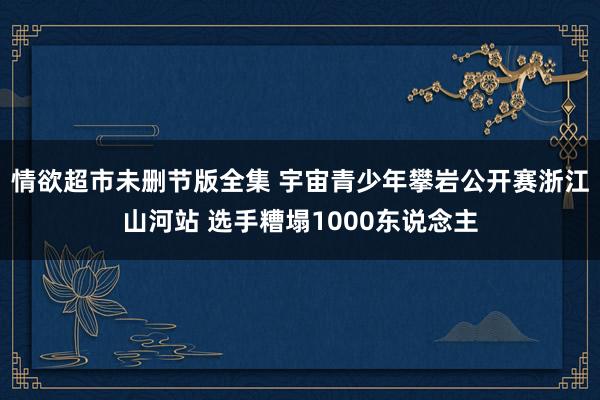 情欲超市未删节版全集 宇宙青少年攀岩公开赛浙江山河站 选手糟塌1000东说念主