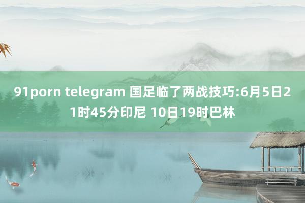 91porn telegram 国足临了两战技巧:6月5日21时45分印尼 10日19时巴林
