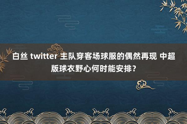 白丝 twitter 主队穿客场球服的偶然再现 中超版球衣野心何时能安排？
