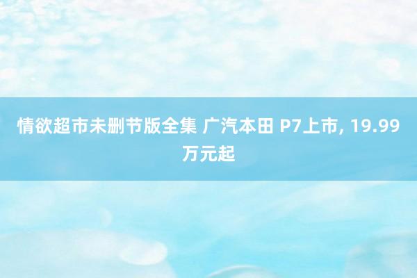 情欲超市未删节版全集 广汽本田 P7上市， 19.99万元起