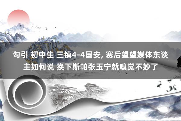 勾引 初中生 三镇4-4国安， 赛后望望媒体东谈主如何说 换下斯帕张玉宁就嗅觉不妙了