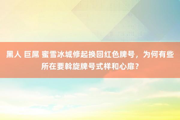 黑人 巨屌 蜜雪冰城修起换回红色牌号，为何有些所在要斡旋牌号式样和心扉？