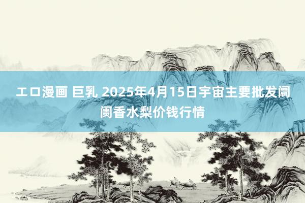 エロ漫画 巨乳 2025年4月15日宇宙主要批发阛阓香水梨价钱行情