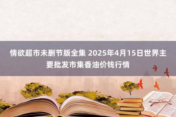 情欲超市未删节版全集 2025年4月15日世界主要批发市集香油价钱行情