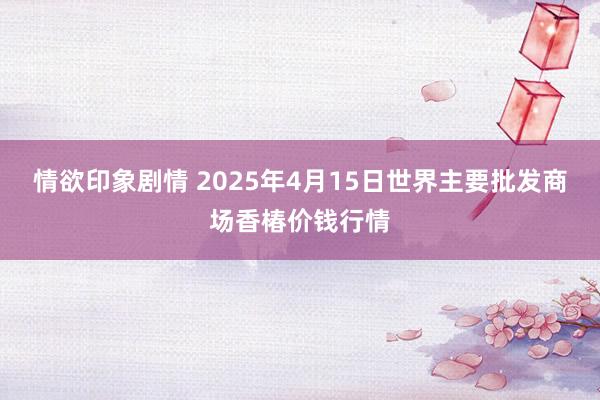 情欲印象剧情 2025年4月15日世界主要批发商场香椿价钱行情