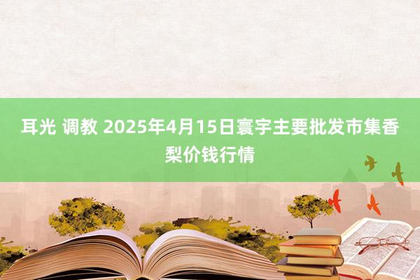 耳光 调教 2025年4月15日寰宇主要批发市集香梨价钱行情