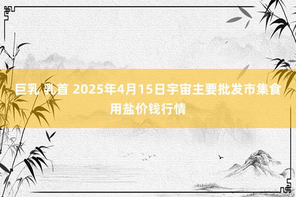 巨乳 乳首 2025年4月15日宇宙主要批发市集食用盐价钱行情