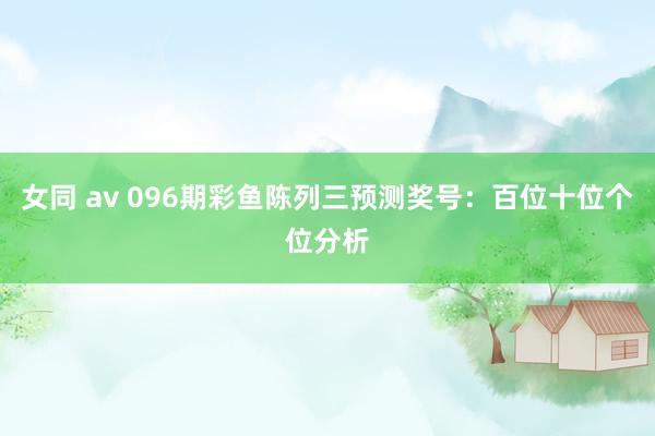 女同 av 096期彩鱼陈列三预测奖号：百位十位个位分析