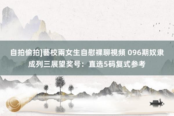 自拍偷拍]藝校兩女生自慰裸聊視頻 096期奴隶成列三展望奖号：直选5码复式参考
