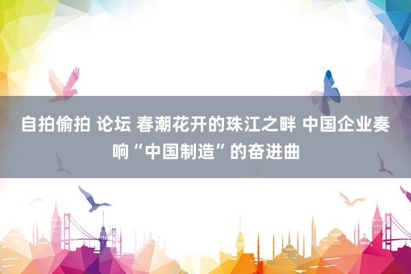 自拍偷拍 论坛 春潮花开的珠江之畔 中国企业奏响“中国制造”的奋进曲