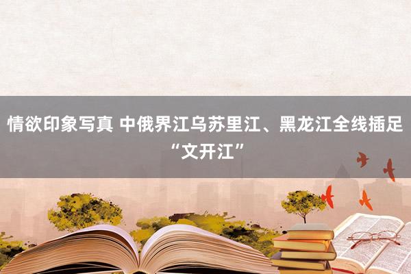 情欲印象写真 中俄界江乌苏里江、黑龙江全线插足“文开江”