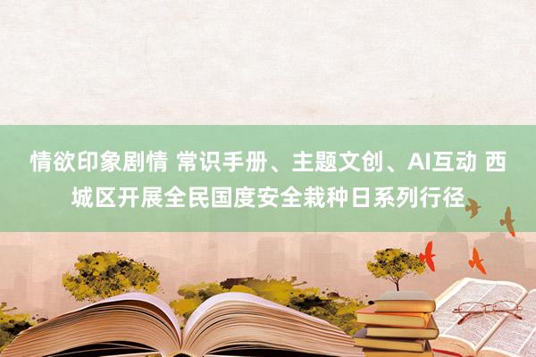 情欲印象剧情 常识手册、主题文创、AI互动 西城区开展全民国度安全栽种日系列行径