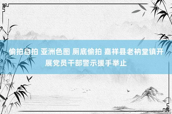 偷拍自拍 亚洲色图 厕底偷拍 嘉祥县老衲堂镇开展党员干部警示援手举止