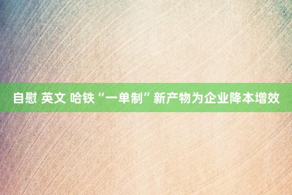 自慰 英文 哈铁“一单制”新产物为企业降本增效