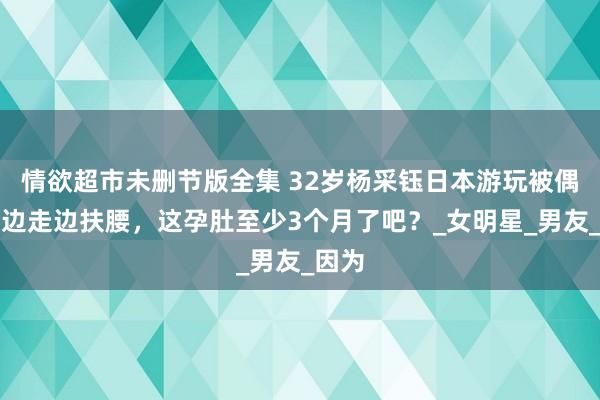 情欲超市未删节版全集 32岁杨采钰日本游玩被偶遇，边走边扶腰，这孕肚至少3个月了吧？_女明星_男友_因为