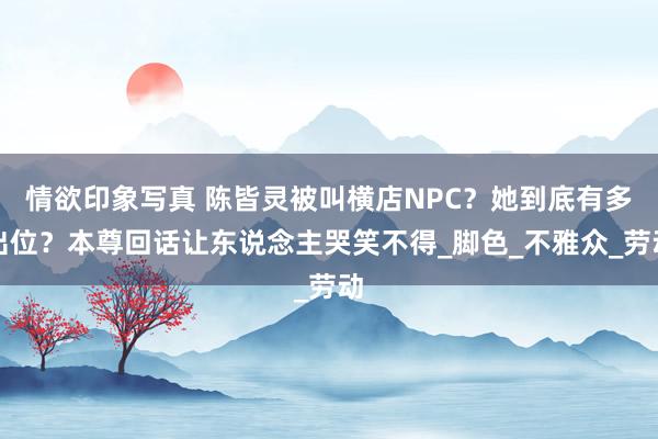 情欲印象写真 陈皆灵被叫横店NPC？她到底有多出位？本尊回话让东说念主哭笑不得_脚色_不雅众_劳动