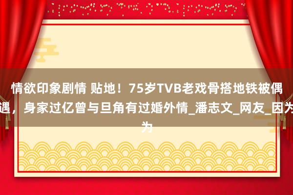 情欲印象剧情 贴地！75岁TVB老戏骨搭地铁被偶遇，身家过亿曾与旦角有过婚外情_潘志文_网友_因为