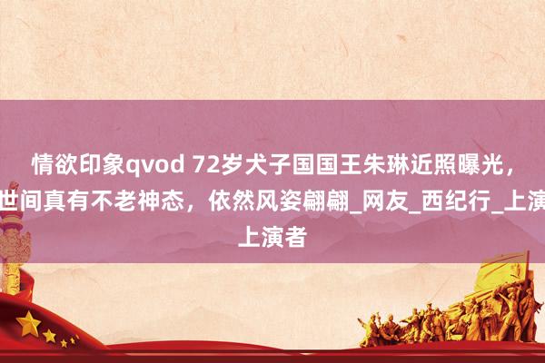 情欲印象qvod 72岁犬子国国王朱琳近照曝光，这世间真有不老神态，依然风姿翩翩_网友_西纪行_上演者