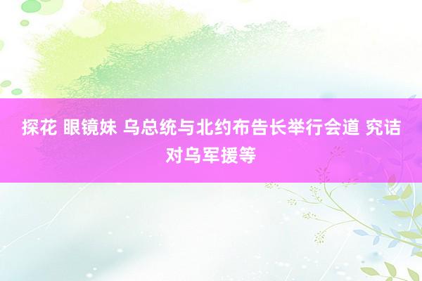 探花 眼镜妹 乌总统与北约布告长举行会道 究诘对乌军援等